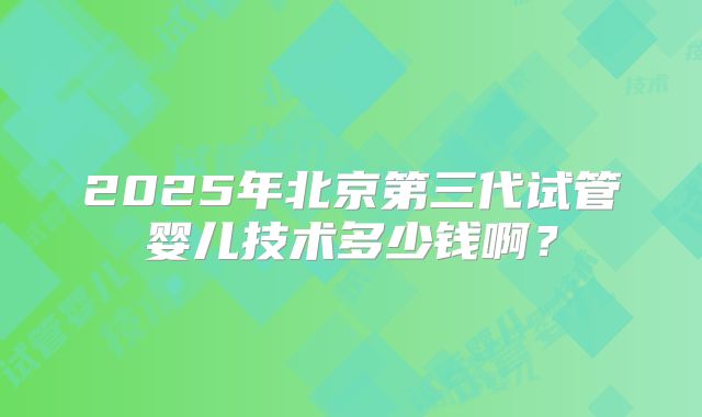 2025年北京第三代试管婴儿技术多少钱啊?