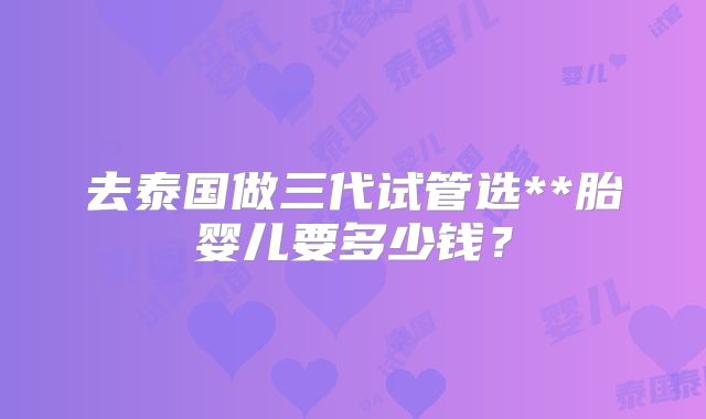 去泰国做三代试管选**胎婴儿要多少钱?