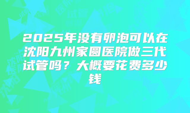 2025年没有卵泡可以在沈阳九州家圆医院做三代试管吗？大概要花费多少钱
