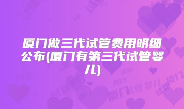 厦门做三代试管费用明细公布(厦门有第三代试管婴儿)