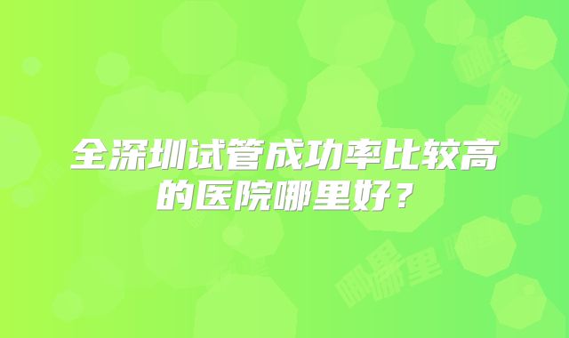 全深圳试管成功率比较高的医院哪里好?