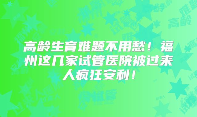 高龄生育难题不用愁!福州这几家试管医院被过来人疯狂安利!