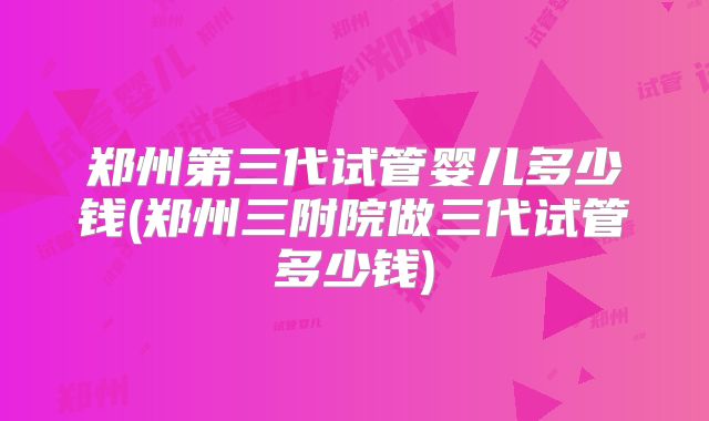 郑州第三代试管婴儿多少钱(郑州三附院做三代试管多少钱)