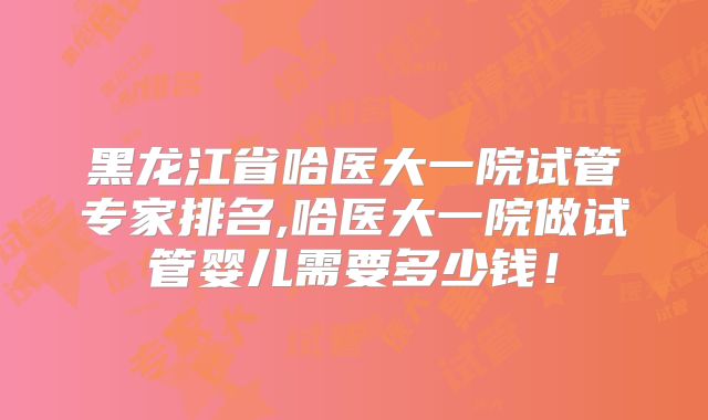 黑龙江省哈医大一院试管专家排名,哈医大一院做试管婴儿需要多少钱！