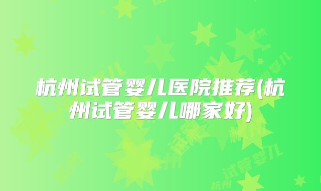 杭州试管婴儿医院推荐(杭州试管婴儿哪家好)