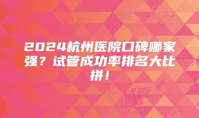 2024杭州医院口碑哪家强？试管成功率排名大比拼！