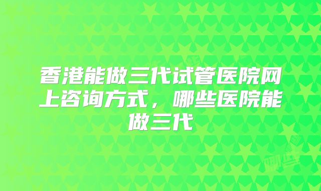 香港能做三代试管医院网上咨询方式，哪些医院能做三代