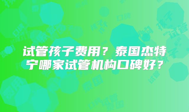 试管孩子费用？泰国杰特宁哪家试管机构口碑好？