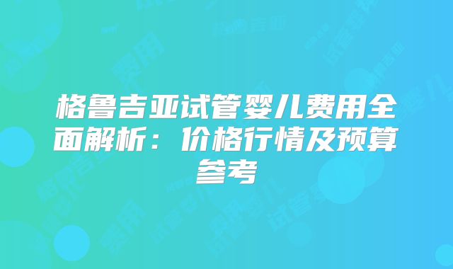 格鲁吉亚试管婴儿费用全面解析:价格行情及预算参考
