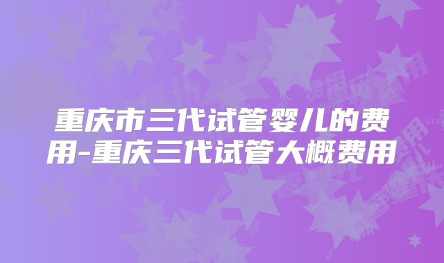 重庆市三代试管婴儿的费用-重庆三代试管大概费用