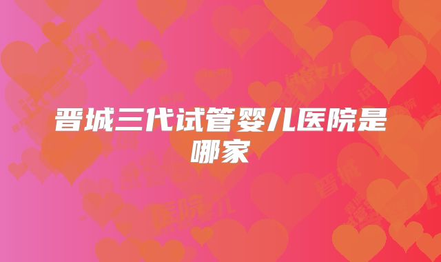 晋城三代试管婴儿医院是哪家