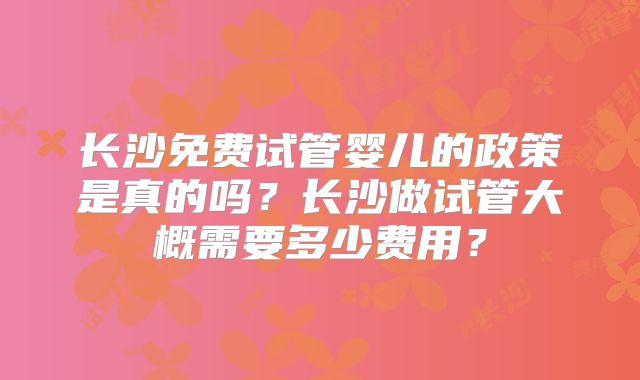 长沙免费试管婴儿的政策是真的吗？长沙做试管大概需要多少费用？