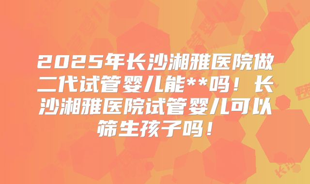 2025年长沙湘雅医院做二代试管婴儿能**吗！长沙湘雅医院试管婴儿可以筛生孩子吗！
