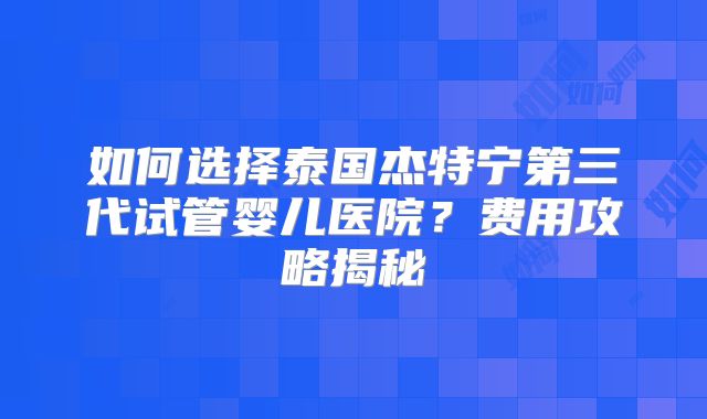 如何选择泰国杰特宁第三代试管婴儿医院?费用攻略揭秘