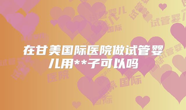 在甘美国际医院做试管婴儿用**子可以吗