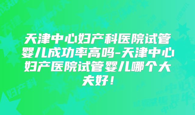 天津中心妇产科医院试管婴儿成功率高吗-天津中心妇产医院试管婴儿哪个大夫好！