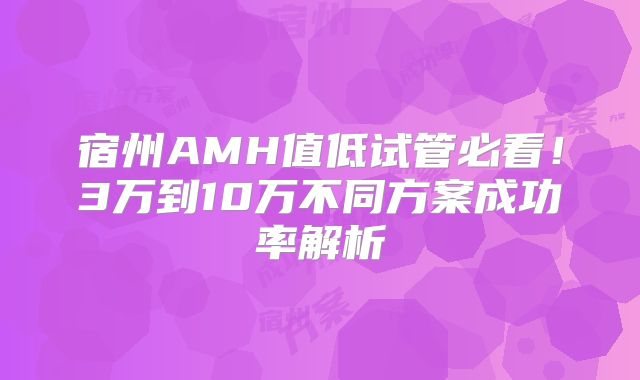 宿州AMH值低试管必看！3万到10万不同方案成功率解析