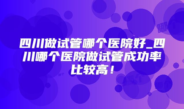 四川做试管哪个医院好_四川哪个医院做试管成功率比较高！