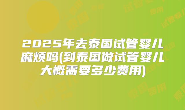 2025年去泰国试管婴儿麻烦吗(到泰国做试管婴儿大概需要多少费用)