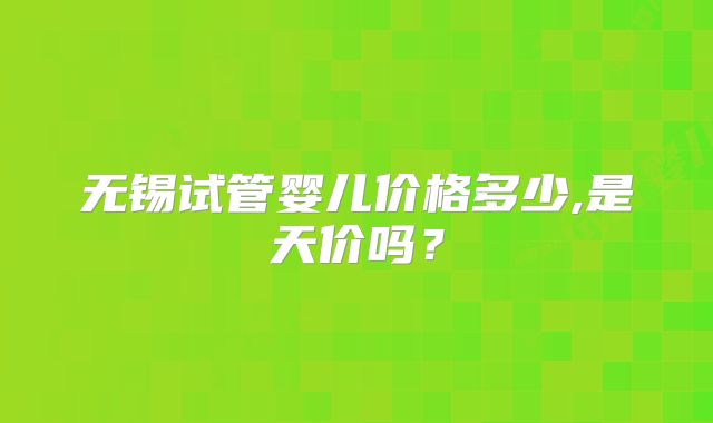 无锡试管婴儿价格多少,是天价吗?