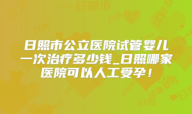 日照市公立医院试管婴儿一次治疗多少钱_日照哪家医院可以人工受孕！