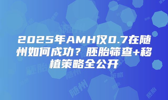 2025年AMH仅0.7在随州如何成功?胚胎筛查+移植策略全公开