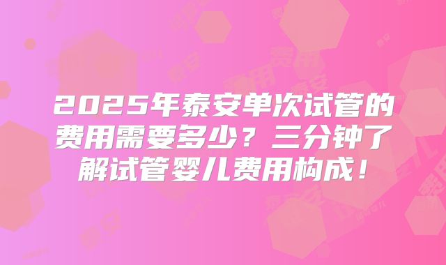 2025年泰安单次试管的费用需要多少？三分钟了解试管婴儿费用构成！