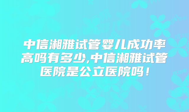 中信湘雅试管婴儿成功率高吗有多少,中信湘雅试管医院是公立医院吗!