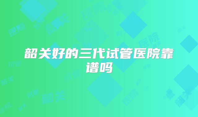 韶关好的三代试管医院靠谱吗