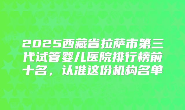 2025西藏省拉萨市第三代试管婴儿医院排行榜前十名，认准这份机构名单