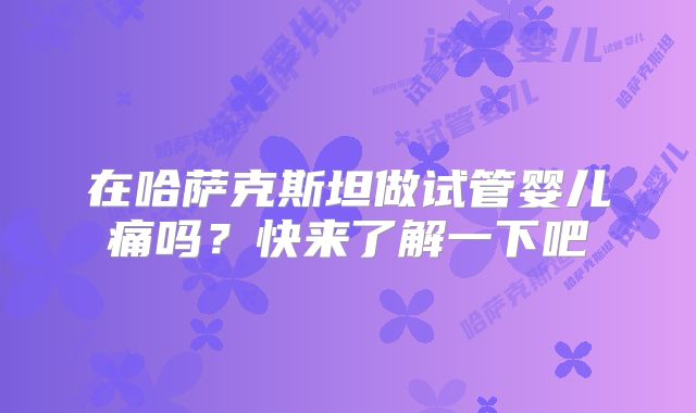 在哈萨克斯坦做试管婴儿痛吗？快来了解一下吧
