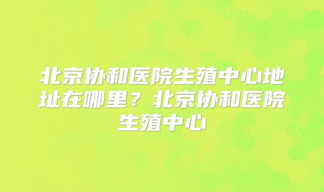 北京协和医院生殖中心地址在哪里？北京协和医院生殖中心