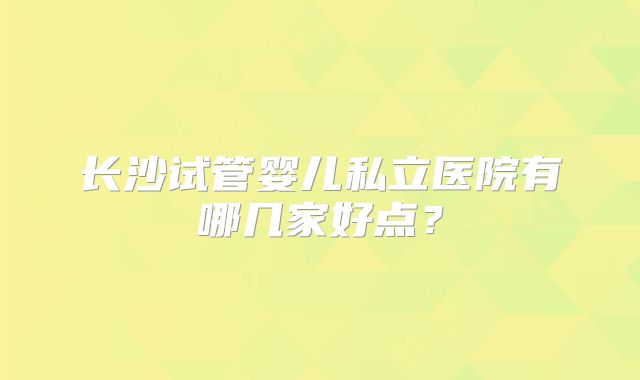 长沙试管婴儿私立医院有哪几家好点？