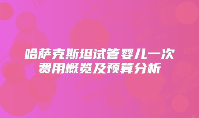 哈萨克斯坦试管婴儿一次费用概览及预算分析