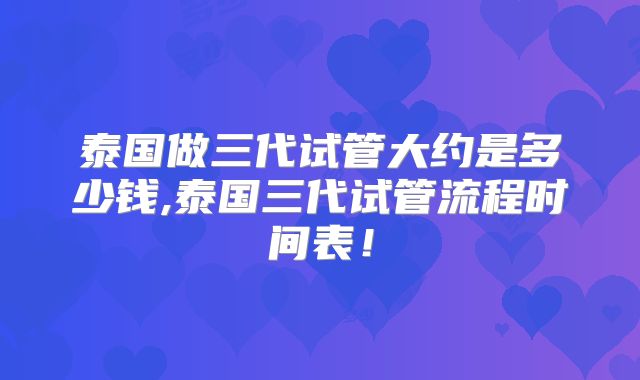 泰国做三代试管大约是多少钱,泰国三代试管流程时间表！