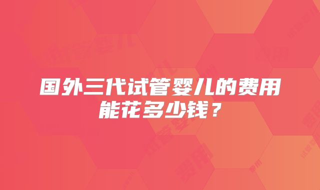 国外三代试管婴儿的费用能花多少钱？