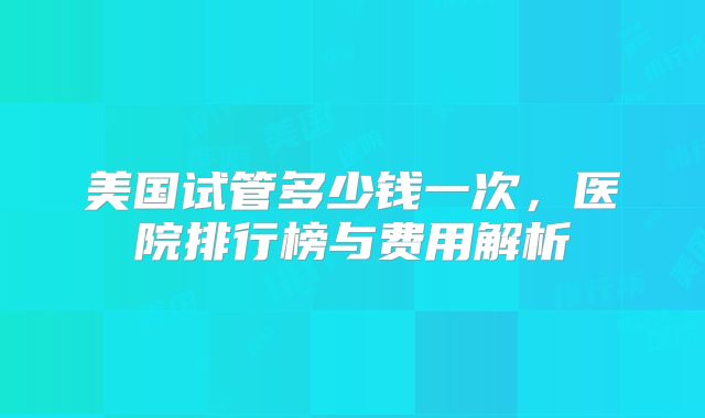 美国试管多少钱一次,医院排行榜与费用解析