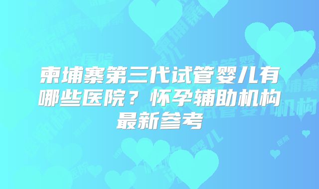 柬埔寨第三代试管婴儿有哪些医院?怀孕辅助机构最新参考
