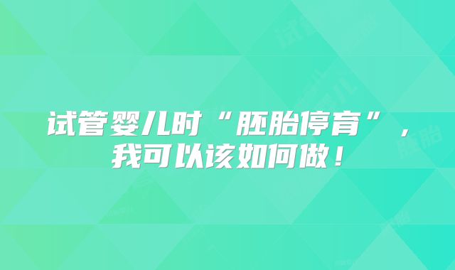 试管婴儿时“胚胎停育”，我可以该如何做！
