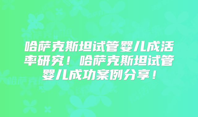 哈萨克斯坦试管婴儿成活率研究!哈萨克斯坦试管婴儿成功案例分享!
