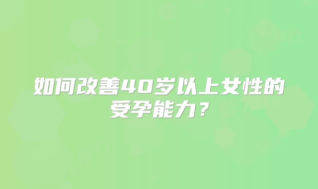 如何改善40岁以上女性的受孕能力?