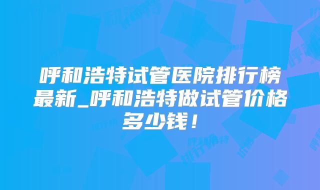 呼和浩特试管医院排行榜最新_呼和浩特做试管价格多少钱！