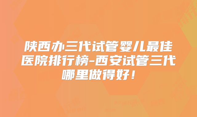 陕西办三代试管婴儿最佳医院排行榜-西安试管三代哪里做得好！