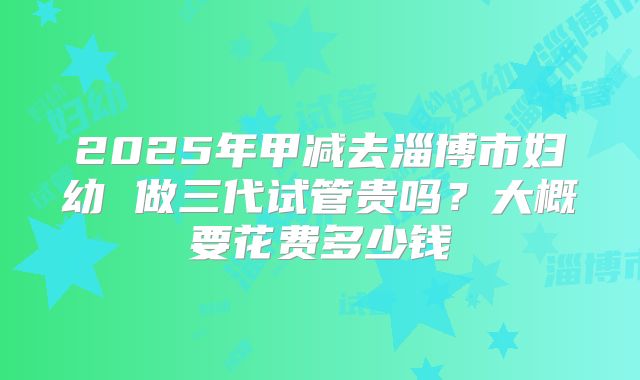 2025年甲减去淄博市妇幼 做三代试管贵吗？大概要花费多少钱