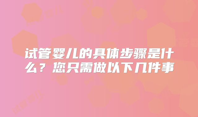试管婴儿的具体步骤是什么?您只需做以下几件事