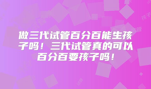 做三代试管百分百能生孩子吗！三代试管真的可以百分百要孩子吗！