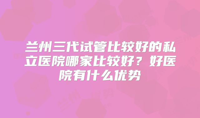 兰州三代试管比较好的私立医院哪家比较好？好医院有什么优势
