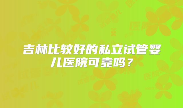 吉林比较好的私立试管婴儿医院可靠吗？