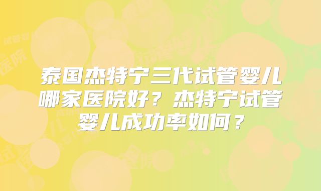 泰国杰特宁三代试管婴儿哪家医院好？杰特宁试管婴儿成功率如何？