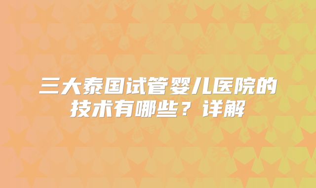 三大泰国试管婴儿医院的技术有哪些?详解